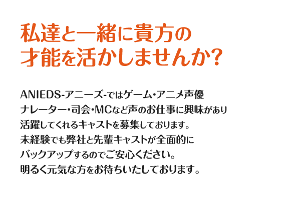 私達と一緒に貴方の
才能を活かしませんか？
ANIEDS-アニーズ-ではゲーム・アニメ声優
ナレーター・司会・MCなど声のお仕事に興味があり
活躍してくれるキャストを募集しております。
未経験でも弊社と先輩キャストが全面的に
バックアップするのでご安心ください。
明るく元気な方をお待ちいたしております。